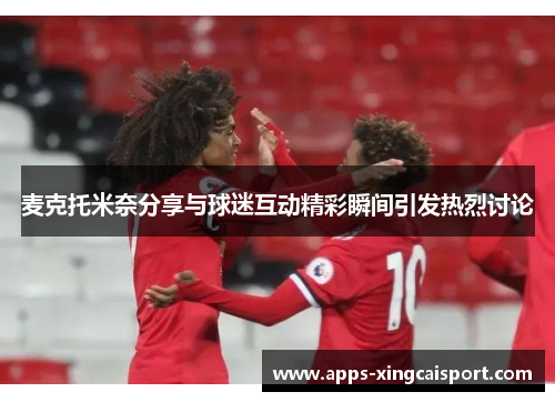 麦克托米奈分享与球迷互动精彩瞬间引发热烈讨论